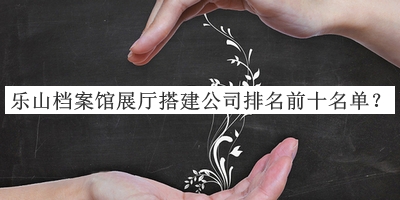 樂(lè )山檔案館展廳搭建公司排名前十名單